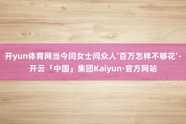 开yun体育网当今闫女士问众人‘百万怎样不够花’-开云「中国」集团Kaiyun·官方网站