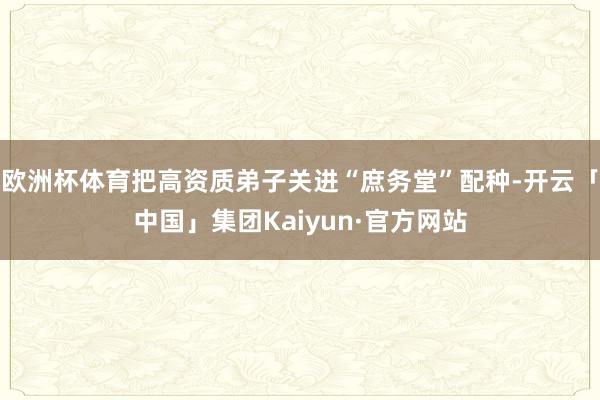 欧洲杯体育把高资质弟子关进“庶务堂”配种-开云「中国」集团Kaiyun·官方网站