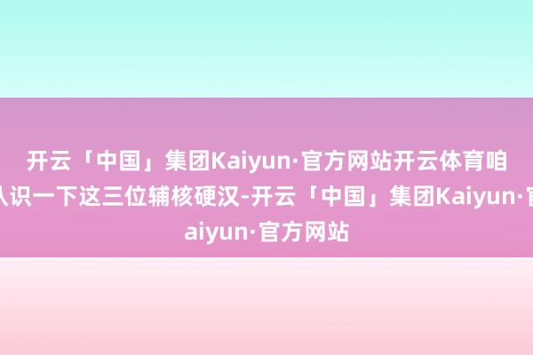 开云「中国」集团Kaiyun·官方网站开云体育咱们就来认识一下这三位辅核硬汉-开云「中国」集团Kaiyun·官方网站