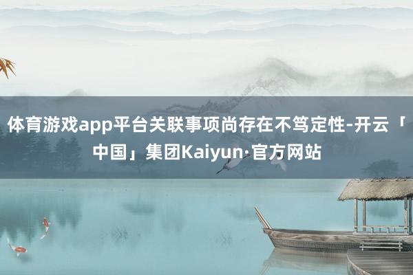 体育游戏app平台关联事项尚存在不笃定性-开云「中国」集团Kaiyun·官方网站