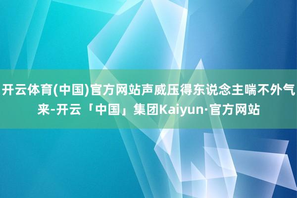 开云体育(中国)官方网站声威压得东说念主喘不外气来-开云「中国」集团Kaiyun·官方网站