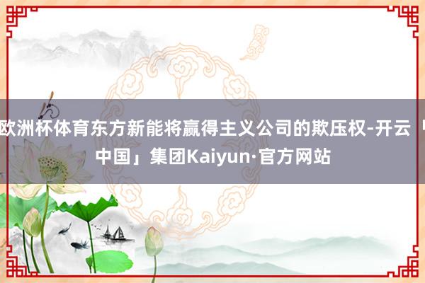 欧洲杯体育东方新能将赢得主义公司的欺压权-开云「中国」集团Kaiyun·官方网站