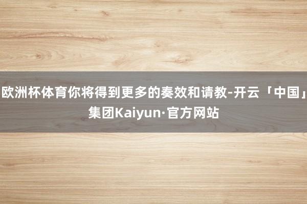 欧洲杯体育你将得到更多的奏效和请教-开云「中国」集团Kaiyun·官方网站