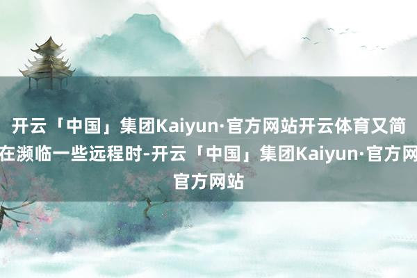 开云「中国」集团Kaiyun·官方网站开云体育又简略在濒临一些远程时-开云「中国」集团Kaiyun·官方网站