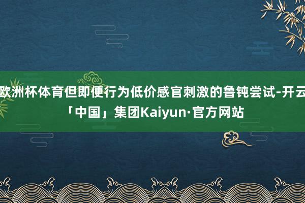 欧洲杯体育但即便行为低价感官刺激的鲁钝尝试-开云「中国」集团Kaiyun·官方网站
