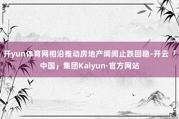 开yun体育网相沿推动房地产阛阓止跌回稳-开云「中国」集团Kaiyun·官方网站