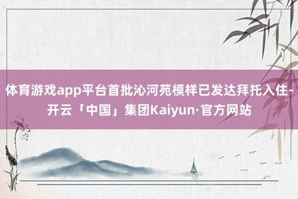 体育游戏app平台首批沁河苑模样已发达拜托入住-开云「中国」集团Kaiyun·官方网站