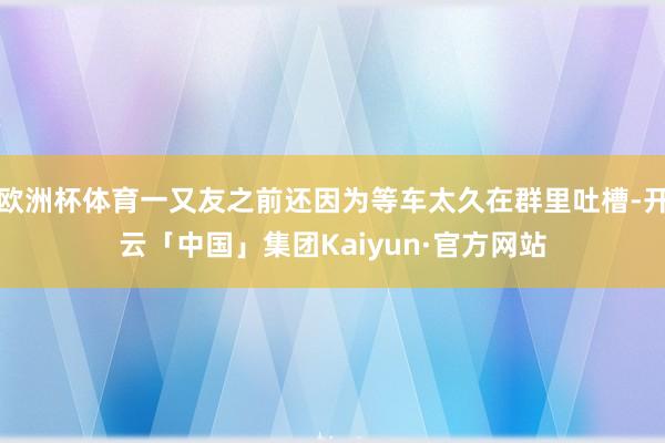 欧洲杯体育一又友之前还因为等车太久在群里吐槽-开云「中国」集团Kaiyun·官方网站