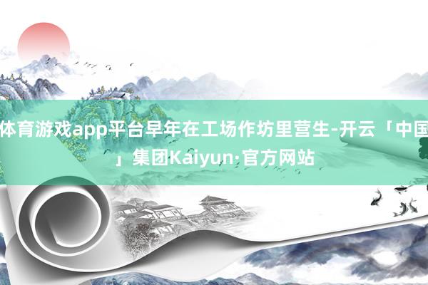 体育游戏app平台早年在工场作坊里营生-开云「中国」集团Kaiyun·官方网站