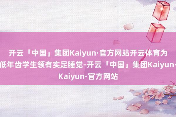 开云「中国」集团Kaiyun·官方网站开云体育为切实保险低年齿学生领有实足睡觉-开云「中国」集团Kaiyun·官方网站