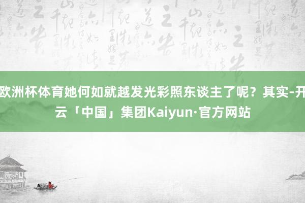 欧洲杯体育她何如就越发光彩照东谈主了呢？其实-开云「中国」集团Kaiyun·官方网站