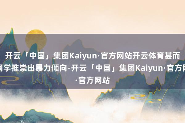 开云「中国」集团Kaiyun·官方网站开云体育甚而对同学推崇出暴力倾向-开云「中国」集团Kaiyun·官方网站