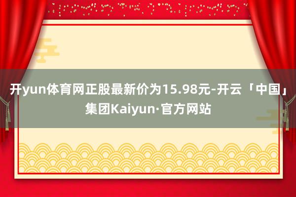 开yun体育网正股最新价为15.98元-开云「中国」集团Kaiyun·官方网站