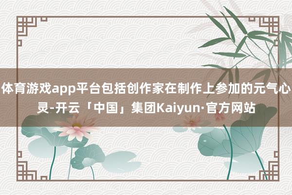 体育游戏app平台包括创作家在制作上参加的元气心灵-开云「中国」集团Kaiyun·官方网站