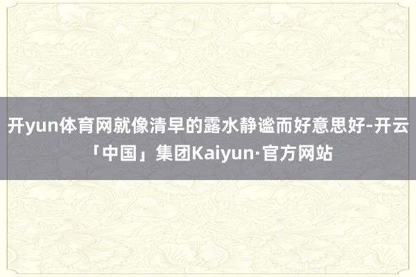 开yun体育网就像清早的露水静谧而好意思好-开云「中国」集团Kaiyun·官方网站
