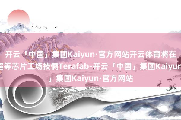 开云「中国」集团Kaiyun·官方网站开云体育将在本周驱动超等芯片工场技俩Terafab-开云「中国」集团Kaiyun·官方网站