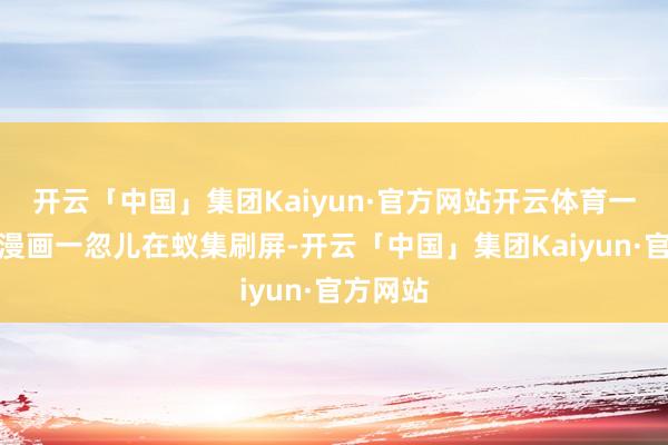 开云「中国」集团Kaiyun·官方网站开云体育一组匿名漫画一忽儿在蚁集刷屏-开云「中国」集团Kaiyun·官方网站