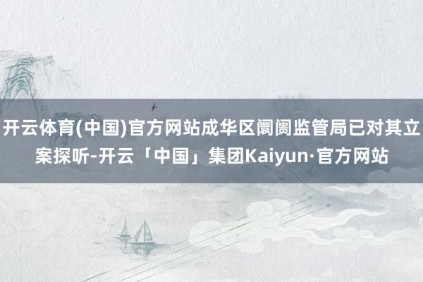 开云体育(中国)官方网站成华区阛阓监管局已对其立案探听-开云「中国」集团Kaiyun·官方网站