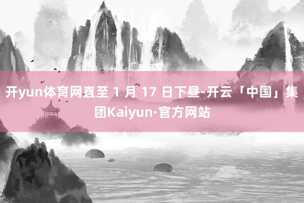 开yun体育网直至 1 月 17 日下昼-开云「中国」集团Kaiyun·官方网站