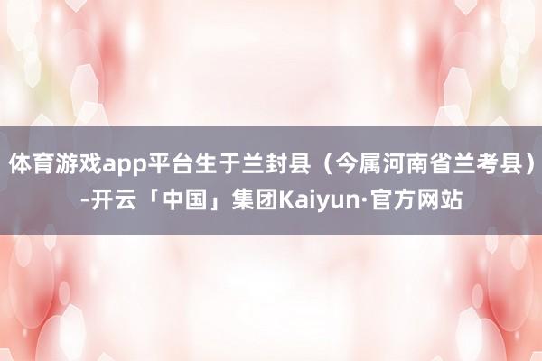 体育游戏app平台生于兰封县(今属河南省兰考县)-开云「中国」集团Kaiyun·官方网站