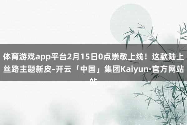 体育游戏app平台2月15日0点崇敬上线！这款陆上丝路主题新皮-开云「中国」集团Kaiyun·官方网站