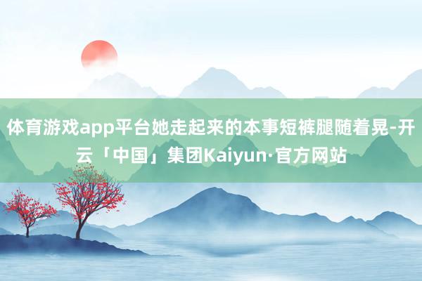 体育游戏app平台她走起来的本事短裤腿随着晃-开云「中国」集团Kaiyun·官方网站