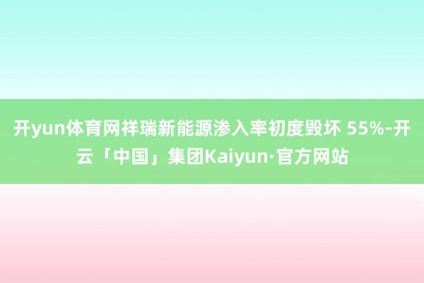 开yun体育网祥瑞新能源渗入率初度毁坏 55%-开云「中国」集团Kaiyun·官方网站
