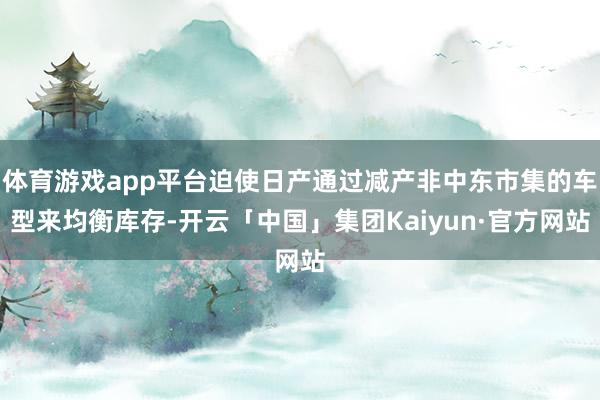 体育游戏app平台迫使日产通过减产非中东市集的车型来均衡库存-开云「中国」集团Kaiyun·官方网站
