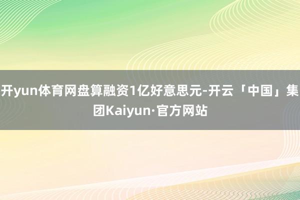 开yun体育网盘算融资1亿好意思元-开云「中国」集团Kaiyun·官方网站