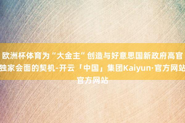 欧洲杯体育为“大金主”创造与好意思国新政府高官独家会面的契机-开云「中国」集团Kaiyun·官方网站