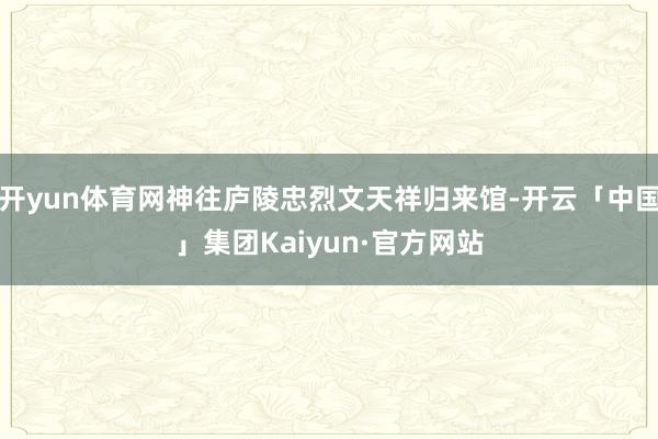 开yun体育网神往庐陵忠烈文天祥归来馆-开云「中国」集团Kaiyun·官方网站
