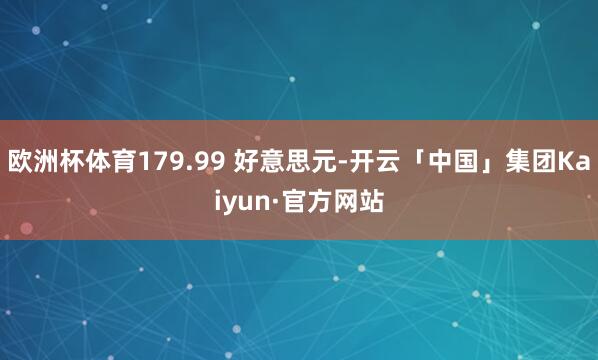 欧洲杯体育179.99 好意思元-开云「中国」集团Kaiyun·官方网站
