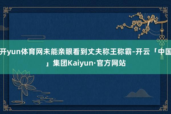 开yun体育网未能亲眼看到丈夫称王称霸-开云「中国」集团Kaiyun·官方网站