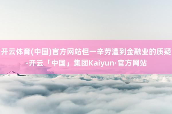 开云体育(中国)官方网站但一辛劳遭到金融业的质疑-开云「中国」集团Kaiyun·官方网站