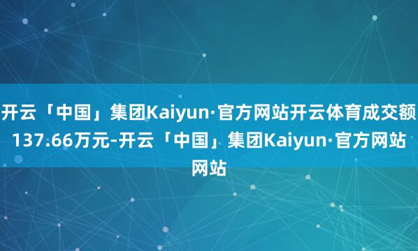 开云「中国」集团Kaiyun·官方网站开云体育成交额137.66万元-开云「中国」集团Kaiyun·官方网站