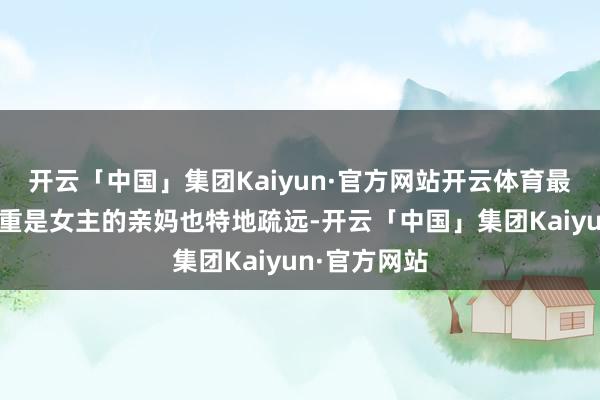 开云「中国」集团Kaiyun·官方网站开云体育最让东谈主郑重是女主的亲妈也特地疏远-开云「中国」集团Kaiyun·官方网站