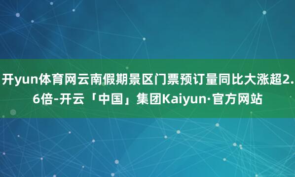 开yun体育网云南假期景区门票预订量同比大涨超2.6倍-开云「中国」集团Kaiyun·官方网站