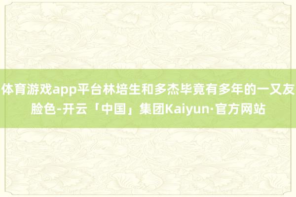 体育游戏app平台林培生和多杰毕竟有多年的一又友脸色-开云「中国」集团Kaiyun·官方网站
