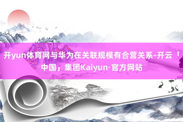 开yun体育网与华为在关联规模有合营关系-开云「中国」集团Kaiyun·官方网站