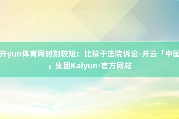 开yun体育网时刻较短：比拟于法院诉讼-开云「中国」集团Kaiyun·官方网站
