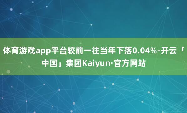 体育游戏app平台较前一往当年下落0.04%-开云「中国」集团Kaiyun·官方网站