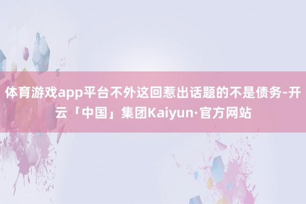 体育游戏app平台不外这回惹出话题的不是债务-开云「中国」集团Kaiyun·官方网站