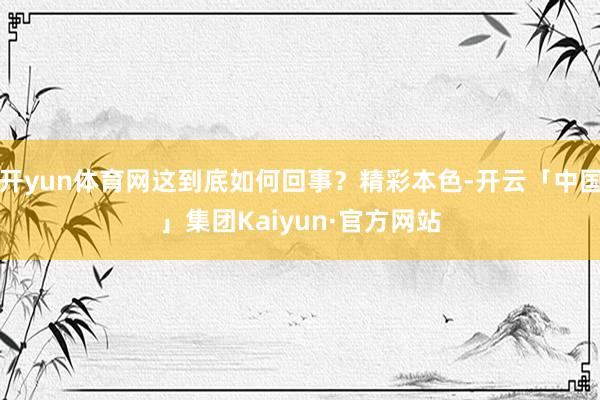 开yun体育网这到底如何回事?精彩本色-开云「中国」集团Kaiyun·官方网站
