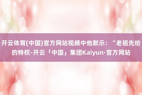 开云体育(中国)官方网站视频中他默示:“老祖先给的特权-开云「中国」集团Kaiyun·官方网站