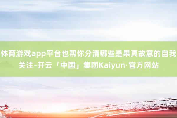 体育游戏app平台也帮你分清哪些是果真故意的自我关注-开云「中国」集团Kaiyun·官方网站