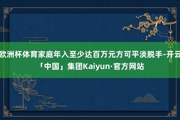 欧洲杯体育家庭年入至少达百万元方可平淡脱手-开云「中国」集团Kaiyun·官方网站