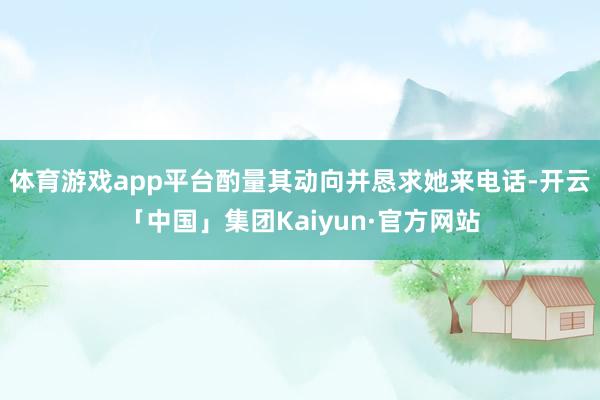 体育游戏app平台酌量其动向并恳求她来电话-开云「中国」集团Kaiyun·官方网站