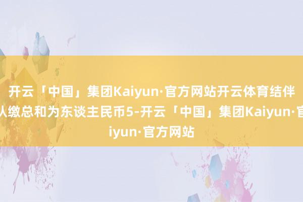 开云「中国」集团Kaiyun·官方网站开云体育结伴企业的认缴总和为东谈主民币5-开云「中国」集团Kaiyun·官方网站
