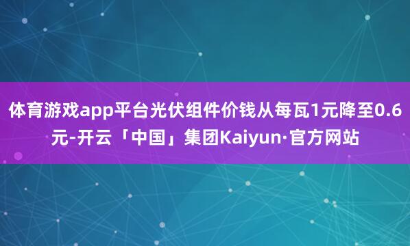 体育游戏app平台光伏组件价钱从每瓦1元降至0.6元-开云「中国」集团Kaiyun·官方网站