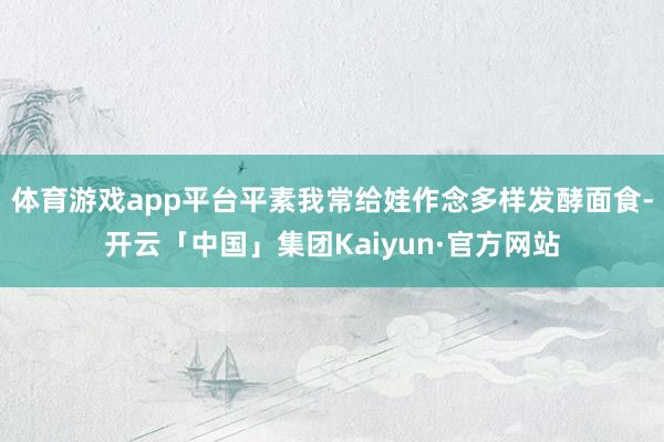 体育游戏app平台平素我常给娃作念多样发酵面食-开云「中国」集团Kaiyun·官方网站